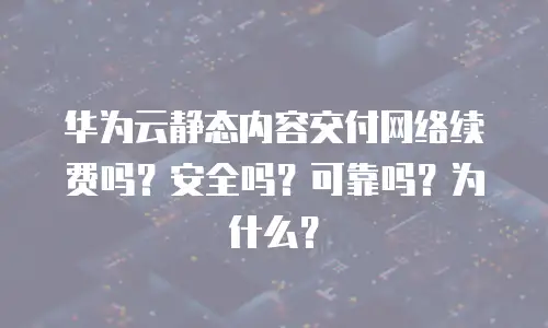 华为云静态内容交付网络续费吗？安全吗？可靠吗？为什么？