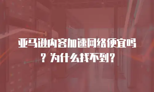 亚马逊内容加速网络便宜吗？为什么找不到？