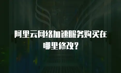 阿里云网络加速服务购买在哪里修改？