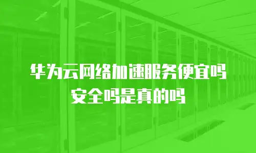 华为云网络加速服务便宜吗安全吗是真的吗