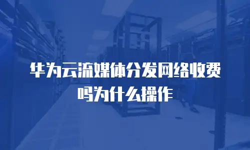 华为云流媒体分发网络收费吗为什么操作