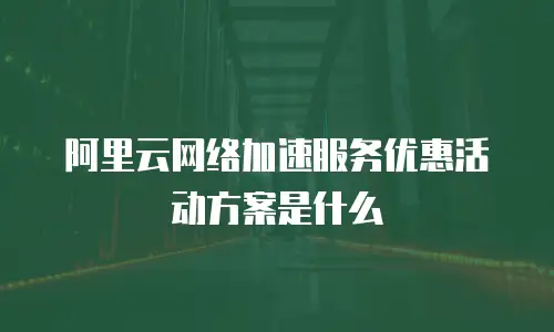 阿里云网络加速服务优惠活动方案是什么