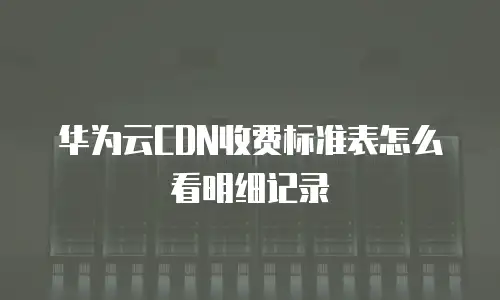 华为云CDN收费标准表怎么看明细记录