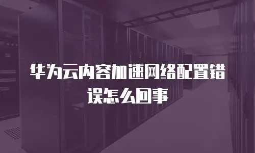 华为云内容加速网络配置错误怎么回事