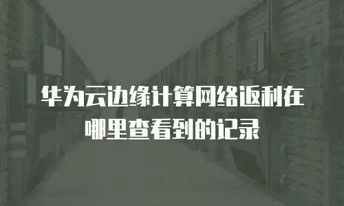 华为云边缘计算网络返利在哪里查看到的记录