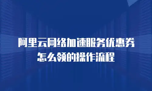 阿里云网络加速服务优惠券怎么领的操作流程