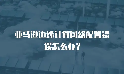 亚马逊边缘计算网络配置错误怎么办？