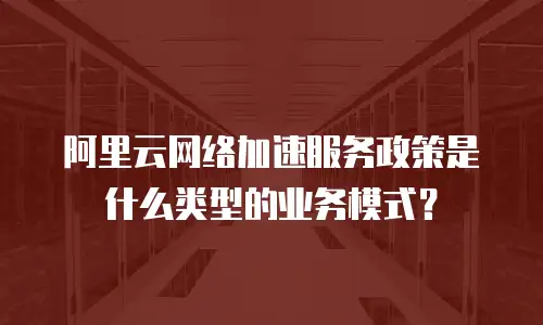 阿里云网络加速服务政策是什么类型的业务模式？
