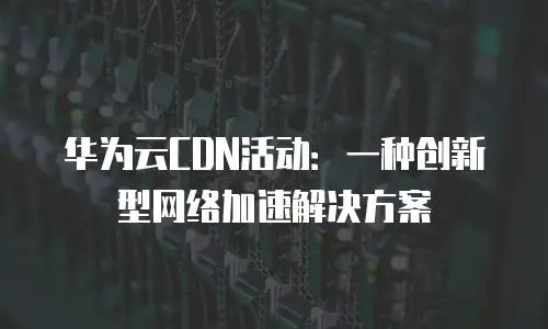 华为云CDN活动：一种创新型网络加速解决方案