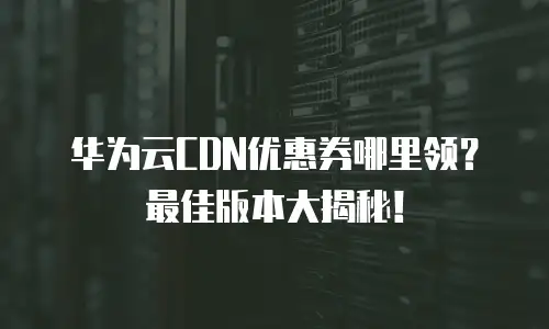 华为云CDN优惠券哪里领？最佳版本大揭秘！