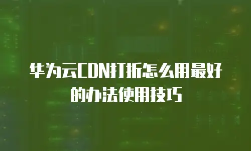 华为云CDN打折怎么用最好的办法使用技巧