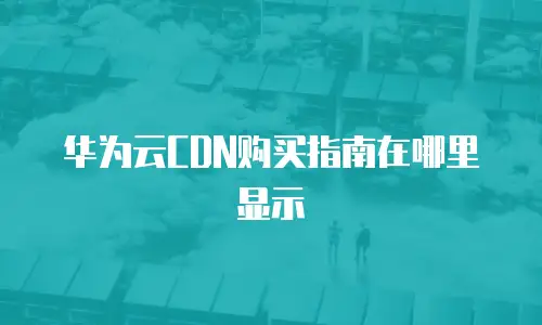 华为云CDN购买指南在哪里显示