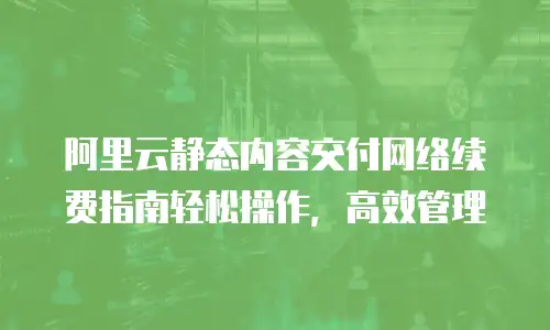 阿里云静态内容交付网络续费指南轻松操作，高效管理