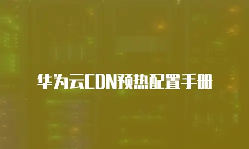 华为云CDN预热配置手册