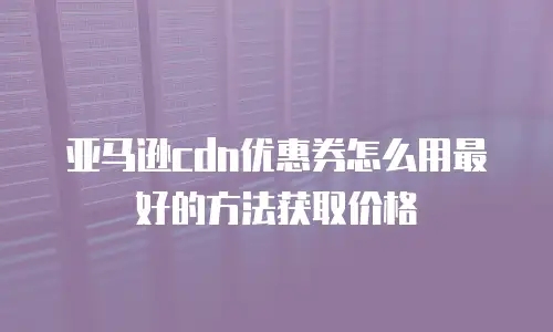 亚马逊cdn优惠券怎么用最好的方法获取价格