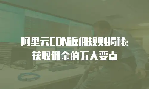 阿里云CDN返佣规则揭秘：获取佣金的五大要点
