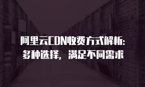阿里云CDN收费方式解析：多种选择，满足不同需求