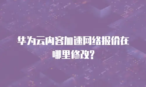 华为云内容加速网络报价在哪里修改?