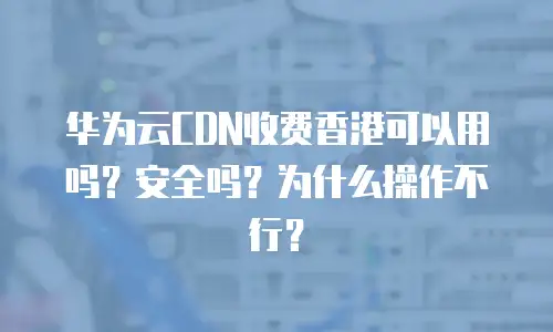 华为云CDN收费香港可以用吗？安全吗？为什么操作不行？
