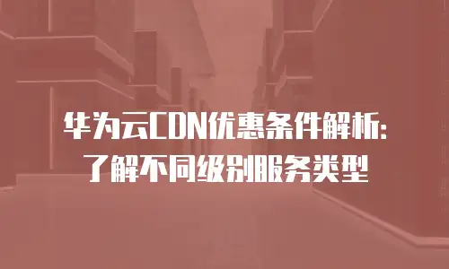 华为云CDN优惠条件解析：了解不同级别服务类型