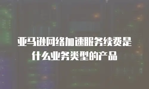 亚马逊网络加速服务续费是什么业务类型的产品