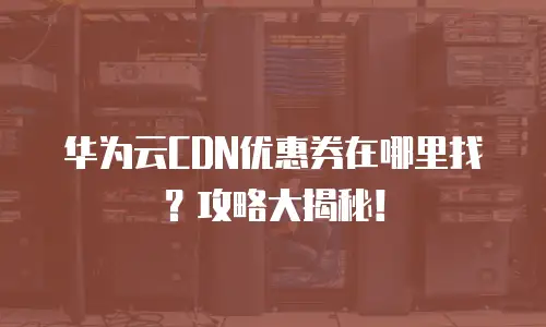 华为云CDN优惠券在哪里找？攻略大揭秘！