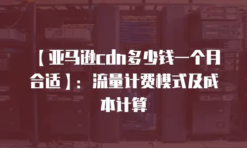 【亚马逊cdn多少钱一个月合适】：流量计费模式及成本计算