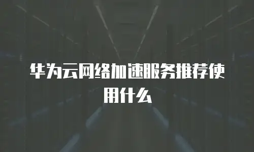 华为云网络加速服务推荐使用什么