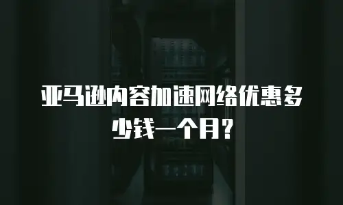 亚马逊内容加速网络优惠多少钱一个月？