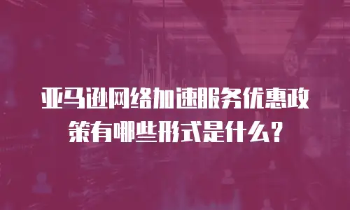 亚马逊网络加速服务优惠政策有哪些形式是什么？