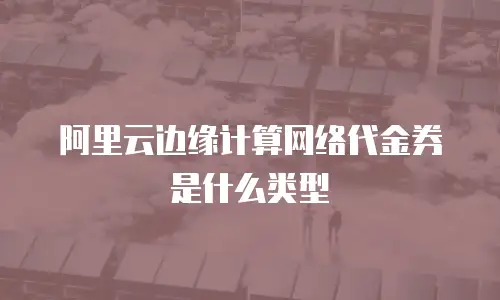 阿里云边缘计算网络代金券是什么类型