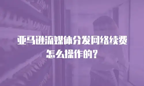 亚马逊流媒体分发网络续费怎么操作的？
