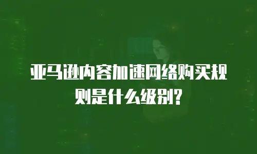 亚马逊内容加速网络购买规则是什么级别?