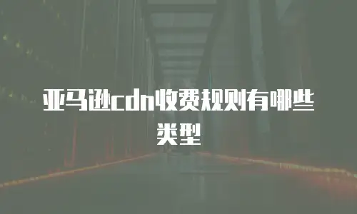 亚马逊cdn收费规则有哪些类型