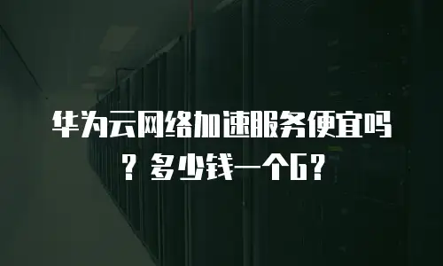 华为云网络加速服务便宜吗？多少钱一个G？