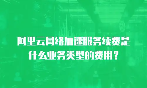 阿里云网络加速服务续费是什么业务类型的费用？