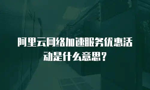 阿里云网络加速服务优惠活动是什么意思？