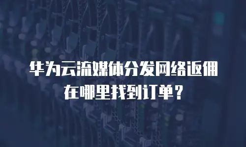 华为云流媒体分发网络返佣在哪里找到订单？