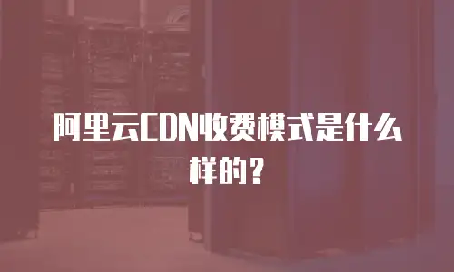 阿里云CDN收费模式是什么样的？