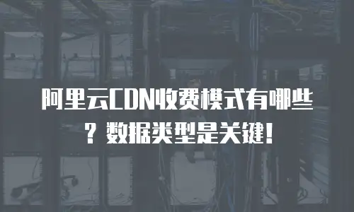 阿里云CDN收费模式有哪些？数据类型是关键！