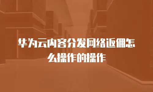 华为云内容分发网络返佣怎么操作的操作