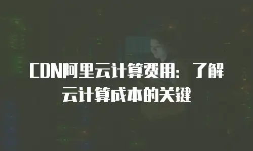 CDN阿里云计算费用：了解云计算成本的关键