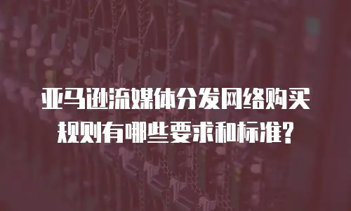 亚马逊流媒体分发网络购买规则有哪些要求和标准?