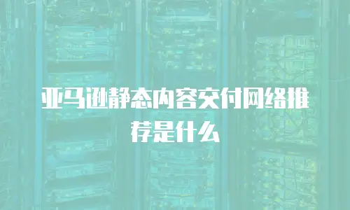 亚马逊静态内容交付网络推荐是什么