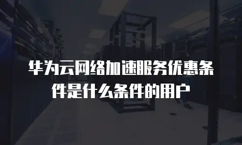 华为云网络加速服务优惠条件是什么条件的用户