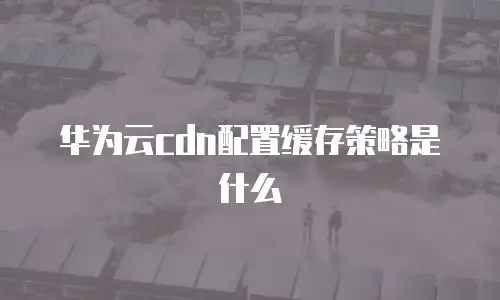 华为云cdn配置缓存策略是什么