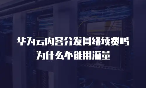华为云内容分发网络续费吗为什么不能用流量