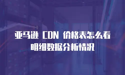 亚马逊 CDN 价格表怎么看明细数据分析情况