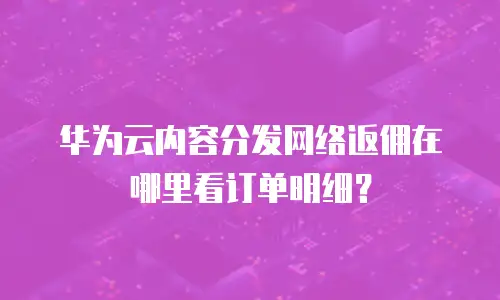 华为云内容分发网络返佣在哪里看订单明细？