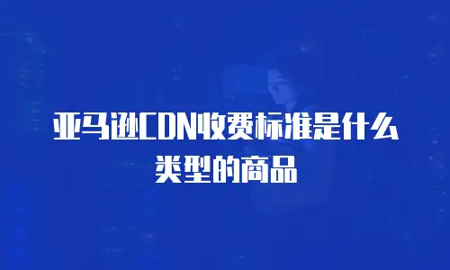亚马逊CDN收费标准是什么类型的商品